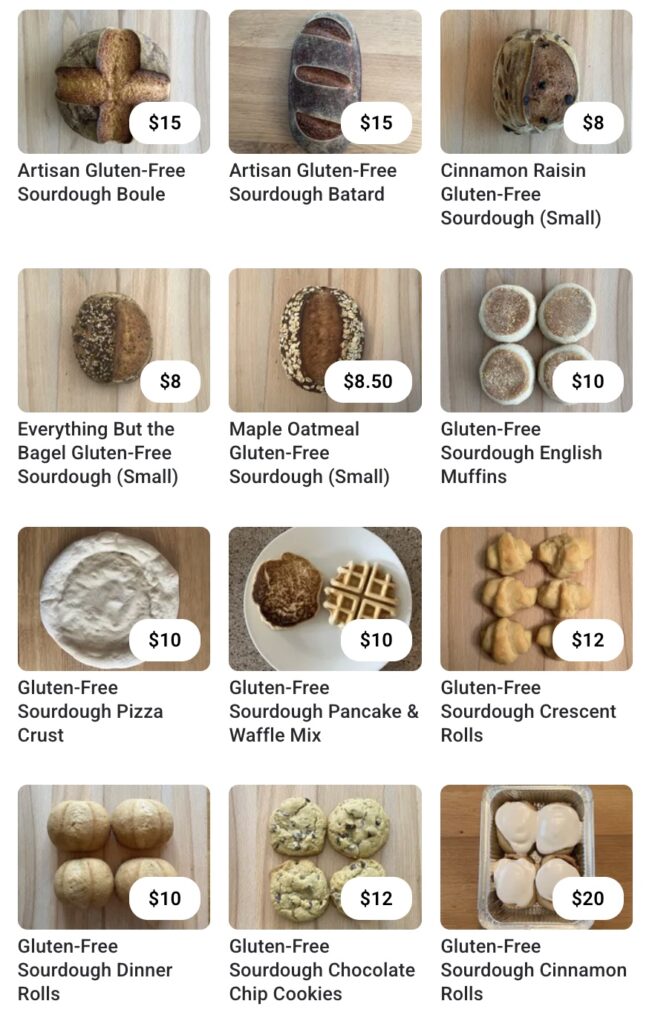Menu Artisan Gluten-Free Sourdough Boule $15 Artisan Gluten-Free Sourdough Batard $15 Cinnamon Raisin Gluten-Free Sourdough (Small) $8 Everything But the Bagel Gluten-Free Sourdough (Small) $8 Maple Oatmeal Gluten-Free Sourdough (Small) $8.50 Gluten-Free Sourdough English Muffins $10 Gluten-Free Sourdough Pizza Crust $10 Gluten-Free Sourdough Pancake & Waffle Mix $10 Gluten-Free Sourdough Crescent Rolls $12 Gluten-Free Sourdough Dinner Rolls $10 Gluten-Free Sourdough Chocolate Chip Cookies $12 Gluten-Free Sourdough Cinnamon Rolls $20